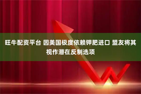 旺牛配资平台 因美国极度依赖钾肥进口 盟友将其视作潜在反制选项