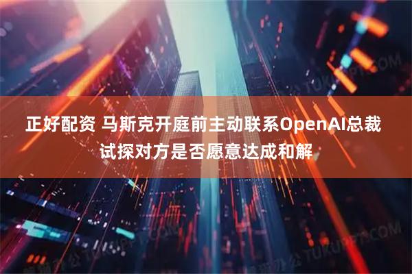 正好配资 马斯克开庭前主动联系OpenAI总裁 试探对方是否愿意达成和解