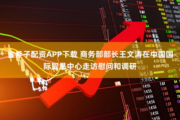 金斧子配资APP下载 商务部部长王文涛在中国国际贸易中心走访慰问和调研