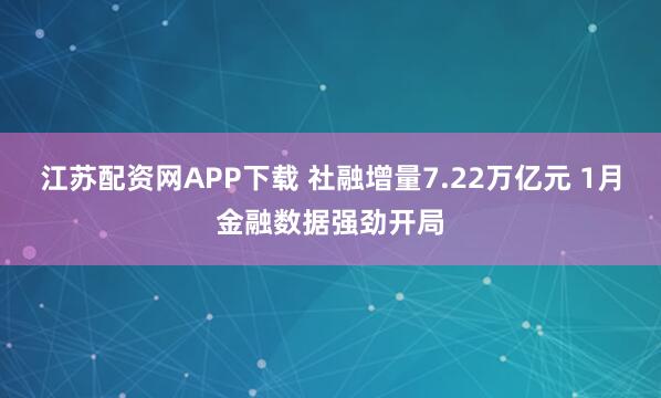 江苏配资网APP下载 社融增量7.22万亿元 1月金融数据强劲开局