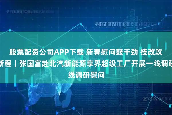 股票配资公司APP下载 新春慰问鼓干劲 技改攻坚启新程｜张国富赴北汽新能源享界超级工厂开展一线调研慰问