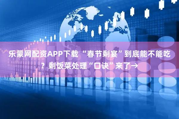 乐蒙网配资APP下载 “春节剩宴”到底能不能吃？剩饭菜处理“口诀”来了→