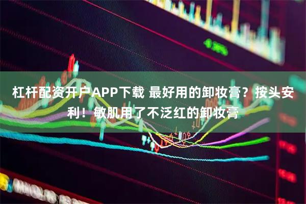 杠杆配资开户APP下载 最好用的卸妆膏？按头安利！敏肌用了不泛红的卸妆膏